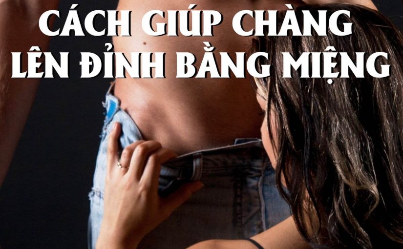 Cách giúp chàng lên đỉnh bằng miệng sướng đến xuất tinh